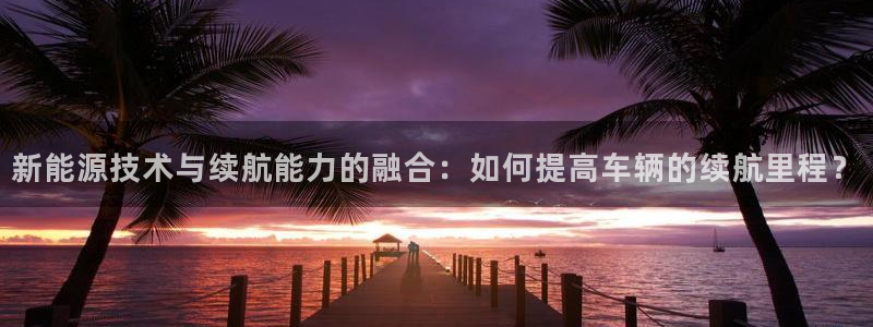 众腾娱乐官方客服电话:新能源技术与续航能力的融合:如何提高车