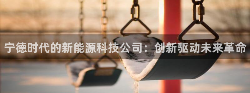 众腾娱乐APP下载:宁德时代的新能源科技公司:创新驱动未来革