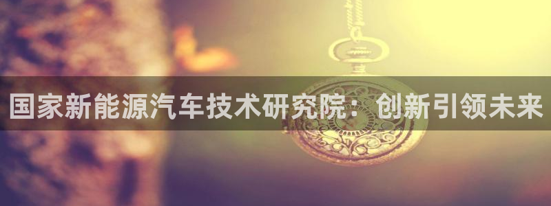 众腾娱乐:国家新能源汽车技术研究院:创新引领未来