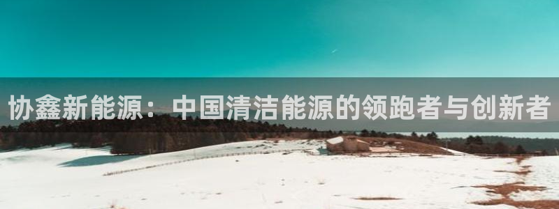 众腾娱乐客服：协鑫新能源：中国清洁能源的